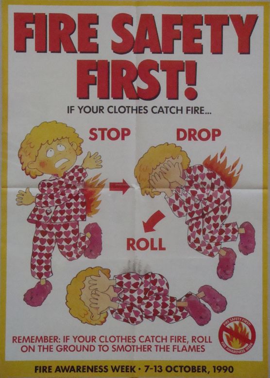 Fire Safety First! If your clothes catch fire... STOP, DROP ROLL. Remember: if your clothes catch fire, roll on the ground to smother the flames. Fire Awareness Week: 7 - 13 October, 1990
